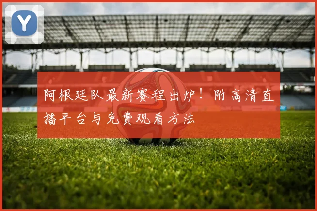阿根廷队最新赛程出炉!附高清直播平台与免费观看方法