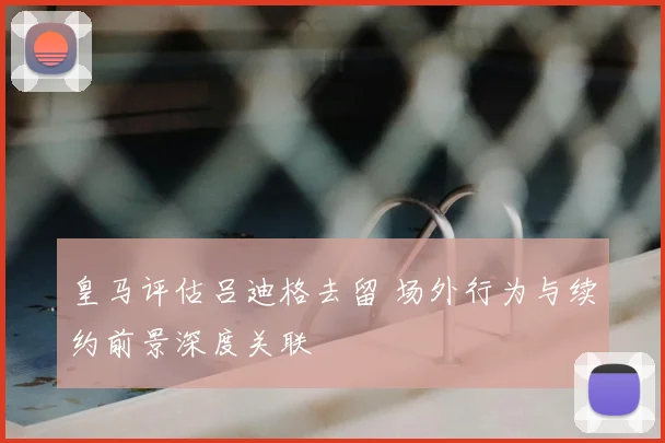 皇马评估吕迪格去留 场外行为与续约前景深度关联