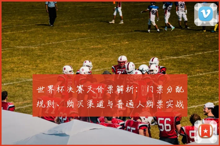 世界杯决赛天价票解析：门票分配规则、购买渠道与普通人购票实战指南