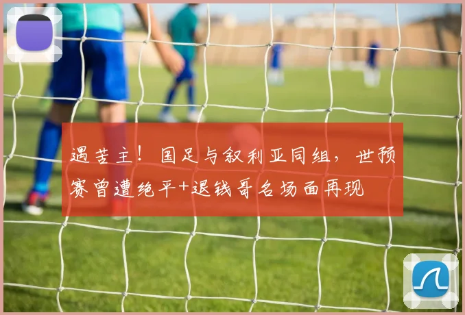 遇苦主！国足与叙利亚同组，世预赛曾遭绝平+退钱哥名场面再现