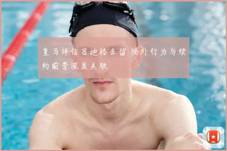 皇马评估吕迪格去留 场外行为与续约前景深度关联