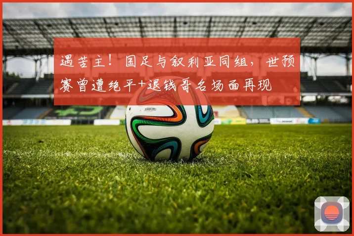 遇苦主！国足与叙利亚同组，世预赛曾遭绝平+退钱哥名场面再现